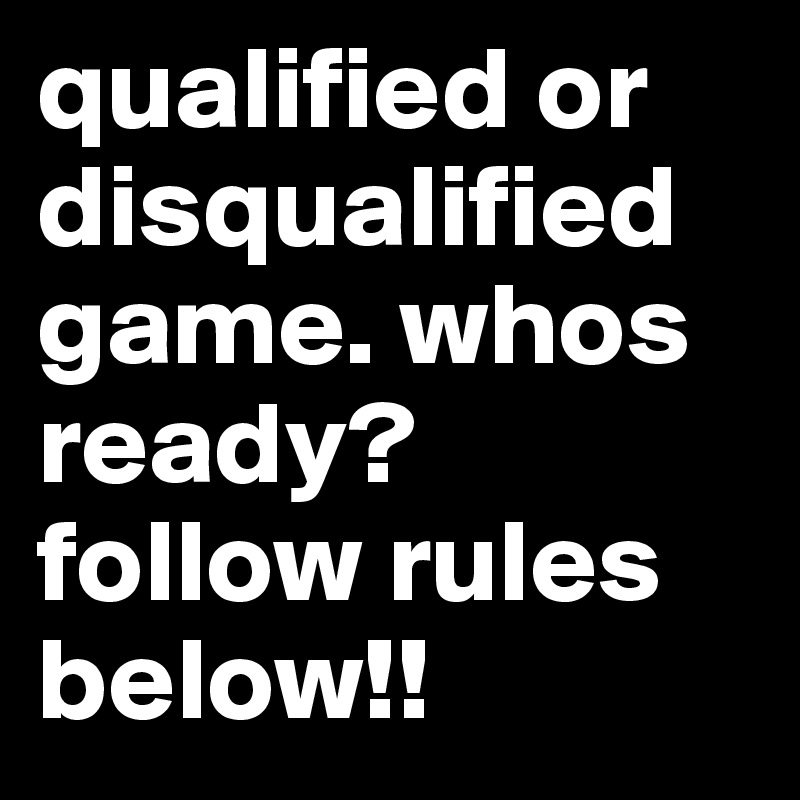 qualified or disqualified game. whos ready? follow rules below!! 