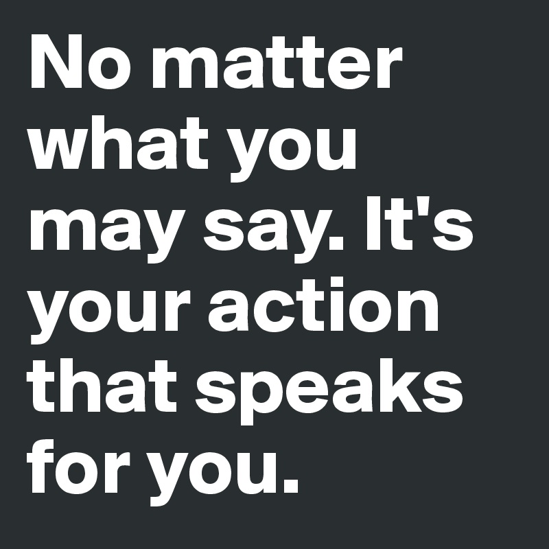 No matter what you may say. It's your action that speaks for you.