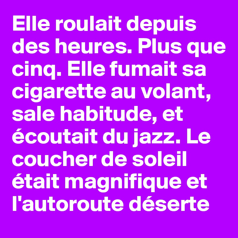 Elle roulait depuis des heures. Plus que cinq. Elle fumait sa cigarette au volant, sale habitude, et écoutait du jazz. Le coucher de soleil était magnifique et l'autoroute déserte