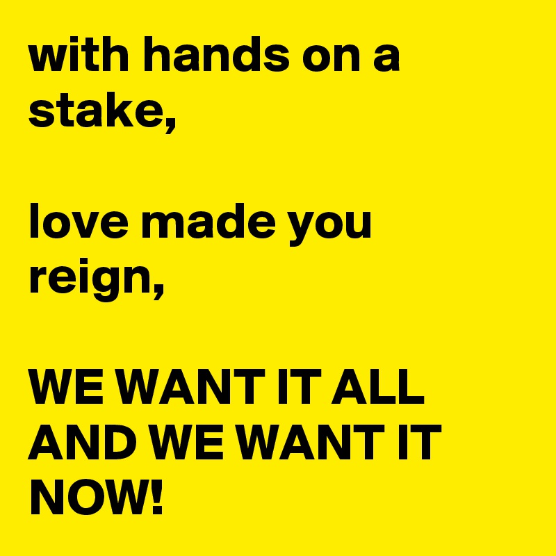 with hands on a stake,

love made you reign,

WE WANT IT ALL AND WE WANT IT NOW!