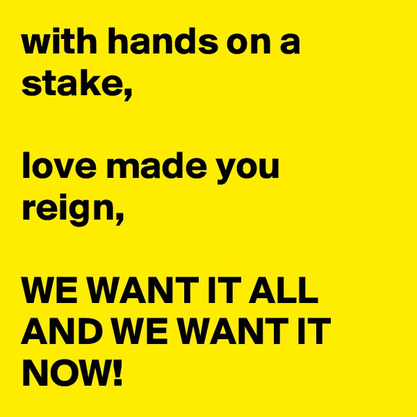 with hands on a stake,

love made you reign,

WE WANT IT ALL AND WE WANT IT NOW!