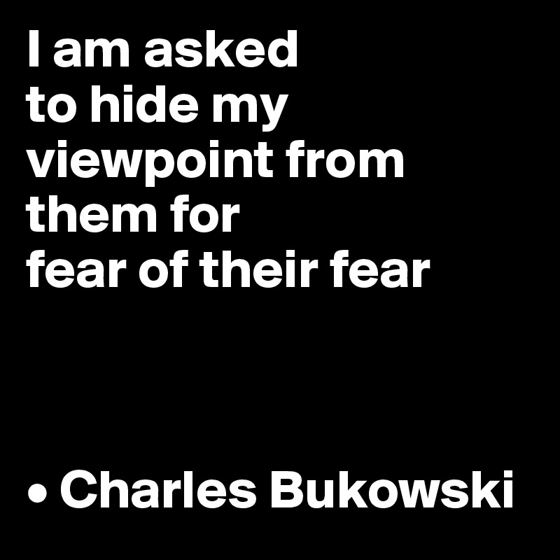 I am asked 
to hide my viewpoint from them for 
fear of their fear



• Charles Bukowski