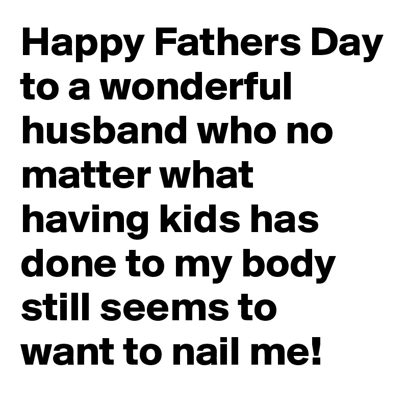 Happy Fathers Day to a wonderful husband who no matter what having kids has done to my body still seems to want to nail me! 