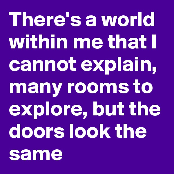 There's a world within me that I cannot explain, many rooms to explore, but the doors look the same
