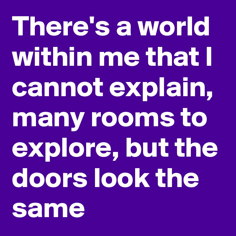 There's a world within me that I cannot explain, many rooms to explore, but the doors look the same
