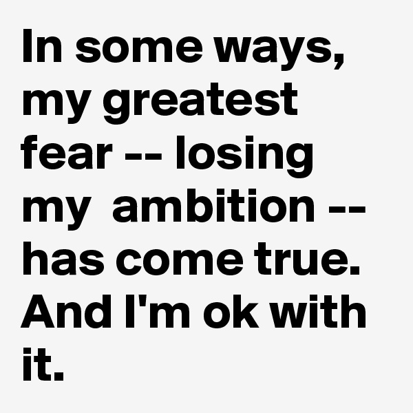 In some ways, my greatest fear -- losing my  ambition -- has come true. And I'm ok with it.
