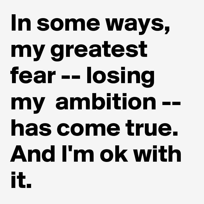 In some ways, my greatest fear -- losing my  ambition -- has come true. And I'm ok with it.