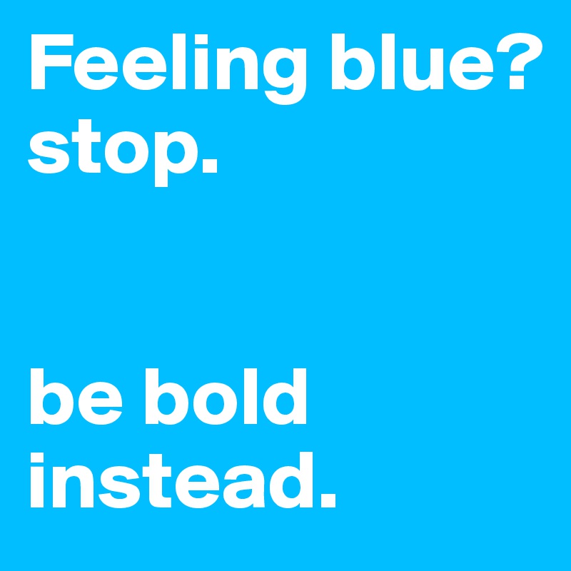 Feeling blue?
stop.


be bold instead.