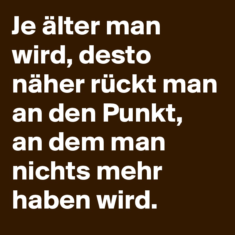 Je älter man wird, desto näher rückt man an den Punkt, an dem man nichts mehr haben wird. 