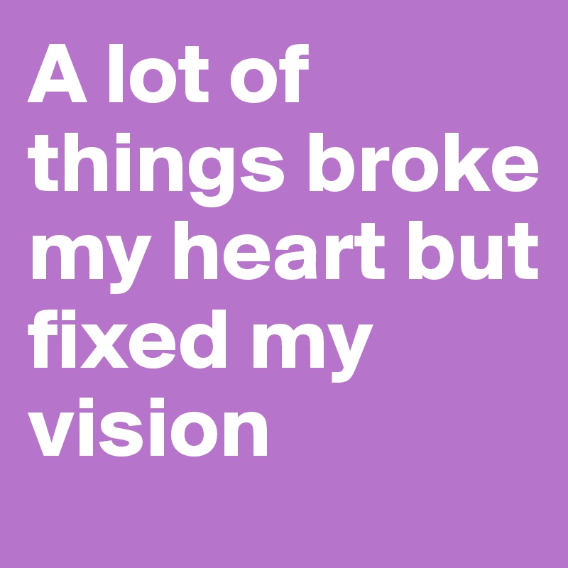 A lot of things broke my heart but fixed my vision