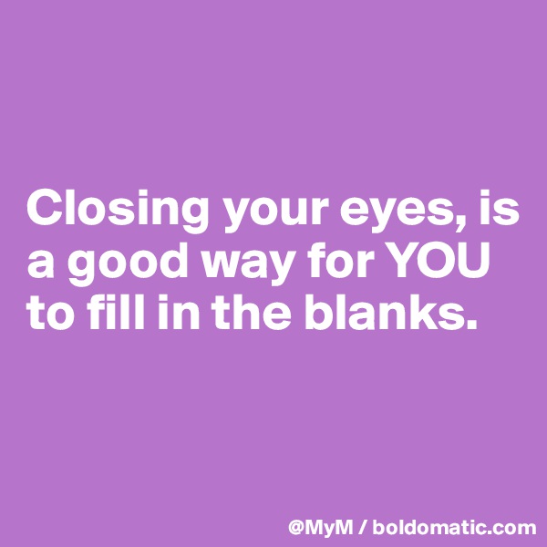


Closing your eyes, is a good way for YOU to fill in the blanks.


