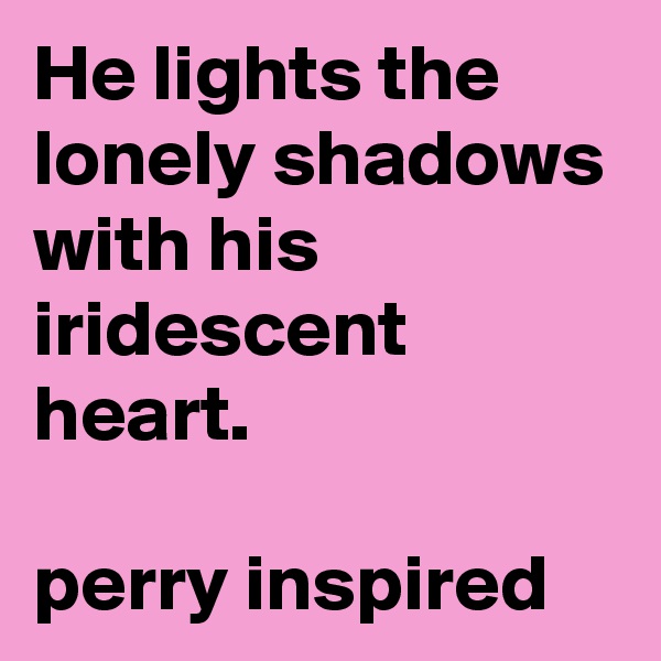 He lights the
lonely shadows with his iridescent heart.

perry inspired