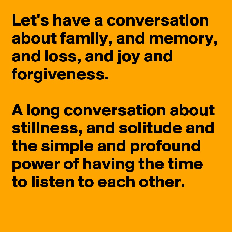 Let's have a conversation about family, and memory,
and loss, and joy and forgiveness.

A long conversation about stillness, and solitude and the simple and profound power of having the time to listen to each other.
