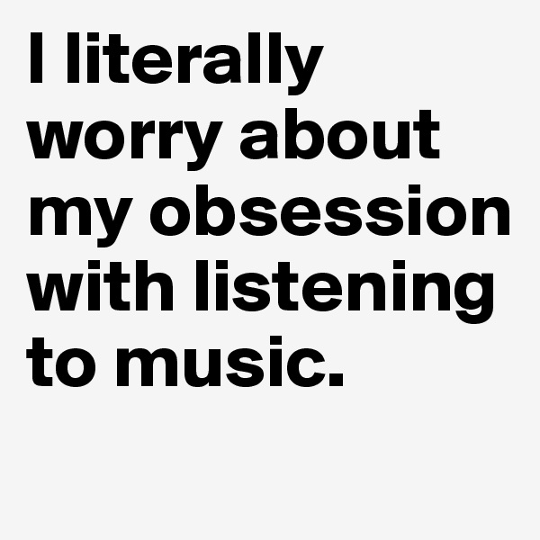 I literally worry about my obsession with listening to music. 
