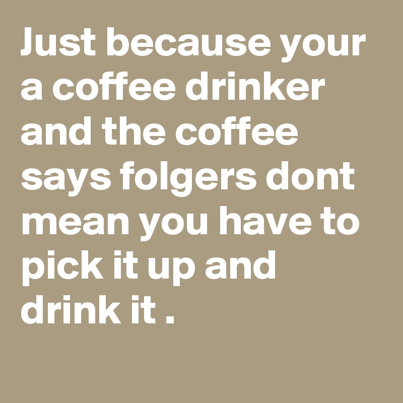 Just because your a coffee drinker and the coffee says folgers dont mean you have to pick it up and drink it .