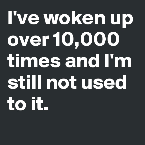 I've woken up over 10,000 times and I'm still not used 
to it. 