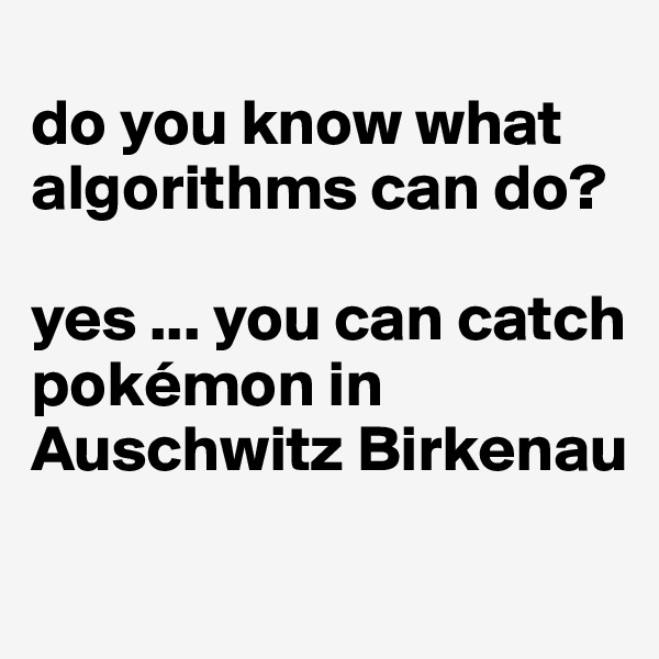 
do you know what algorithms can do?

yes ... you can catch pokémon in 
Auschwitz Birkenau
