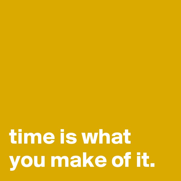 




time is what you make of it.