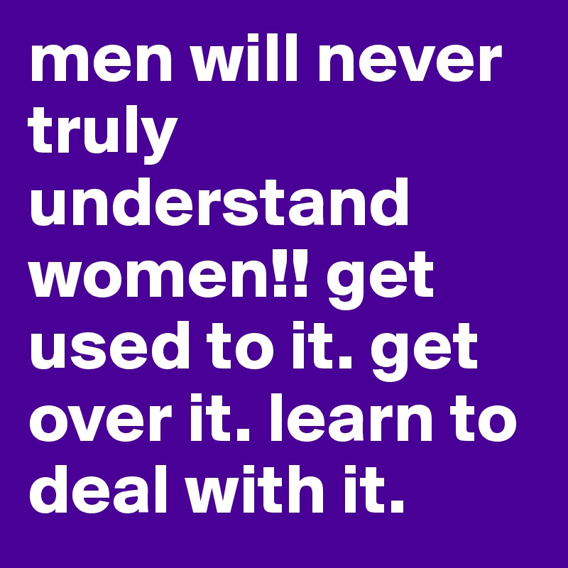 men will never truly understand women!! get used to it. get over it. learn to deal with it. 