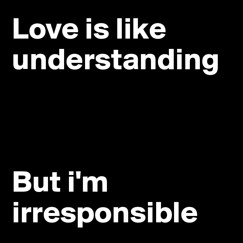 Love is like understanding



But i'm irresponsible 