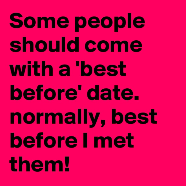 Some people should come with a 'best before' date.
normally, best before I met them!