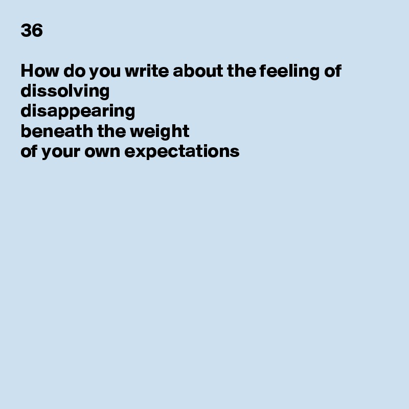 36

How do you write about the feeling of
dissolving
disappearing
beneath the weight
of your own expectations










