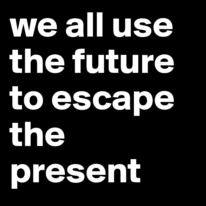 we all use the future to escape the present