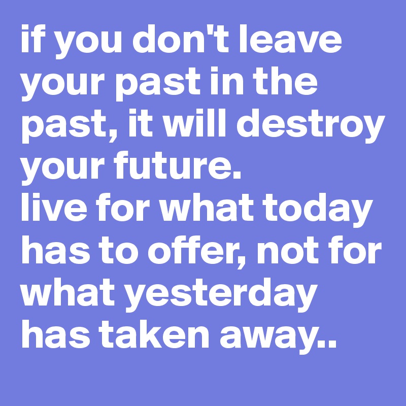 if you don't leave your past in the past, it will destroy your future. 
live for what today has to offer, not for what yesterday has taken away..