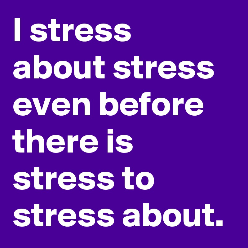 I stress about stress even before there is stress to stress about.