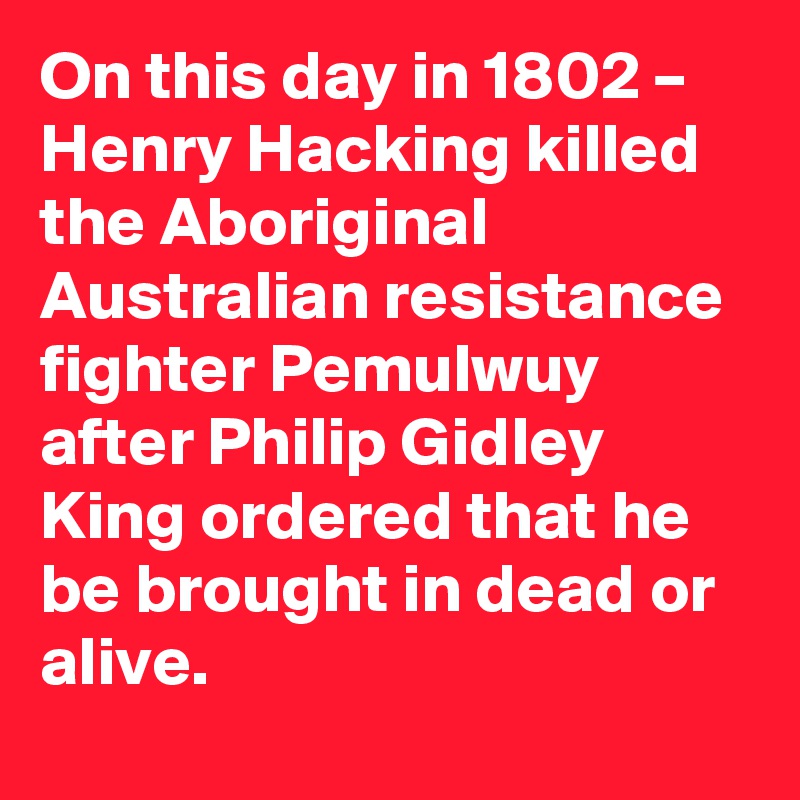 On this day in 1802 – Henry Hacking killed the Aboriginal Australian resistance fighter Pemulwuy after Philip Gidley King ordered that he be brought in dead or alive.