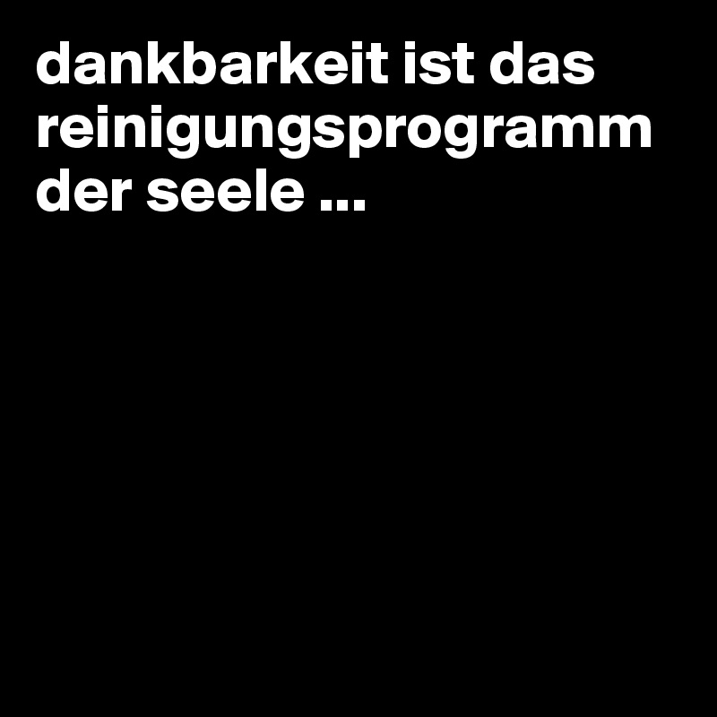 dankbarkeit ist das reinigungsprogramm der seele ...






