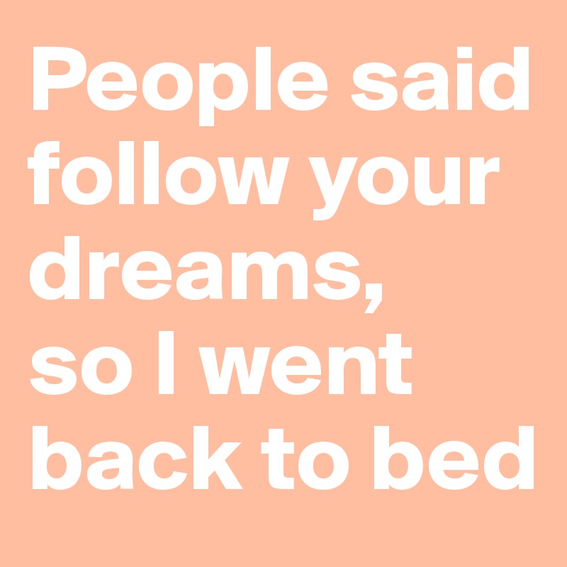 People said follow your dreams, 
so I went back to bed