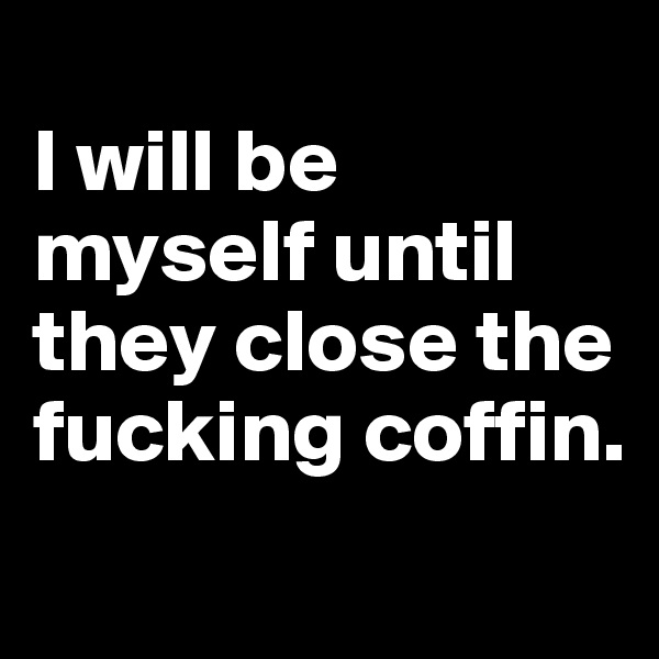 
I will be myself until they close the fucking coffin. 
