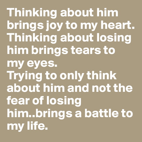 Thinking about him brings joy to my heart.
Thinking about losing him brings tears to my eyes.
Trying to only think about him and not the fear of losing him..brings a battle to my life.