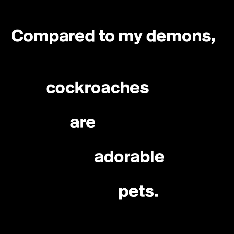 
Compared to my demons,


          cockroaches

                 are

                        adorable

                               pets.
