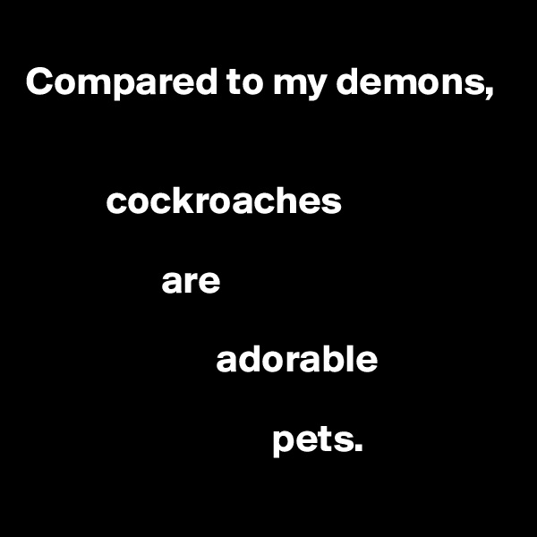 
Compared to my demons,


          cockroaches

                 are

                        adorable

                               pets.
