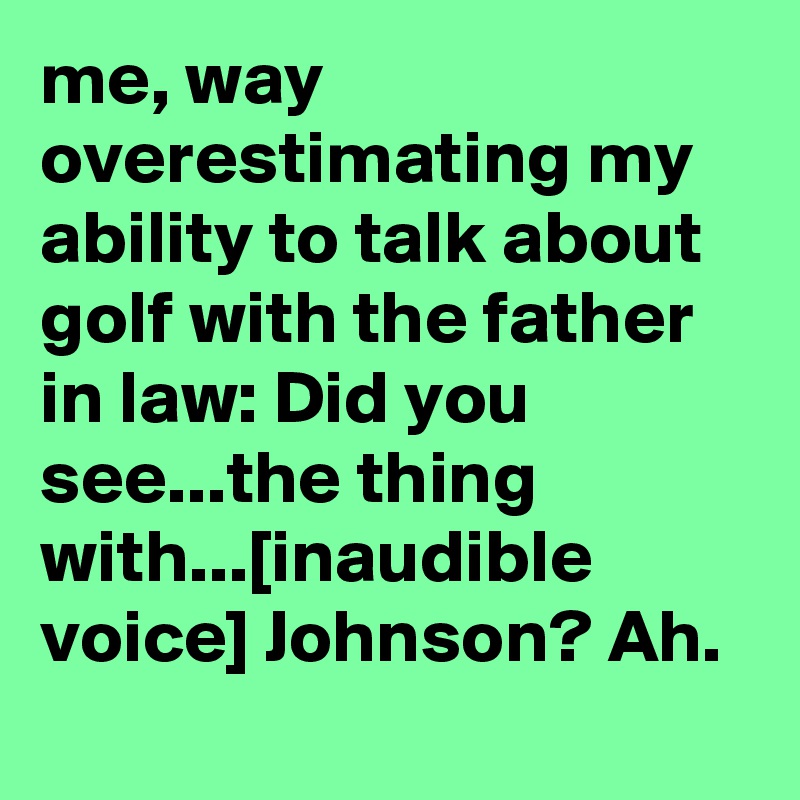 me, way overestimating my ability to talk about golf with the father in law: Did you see...the thing with...[inaudible voice] Johnson? Ah.