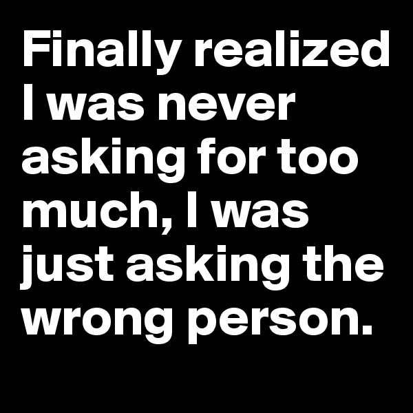 Finally realized I was never asking for too much, I was just asking the wrong person. 