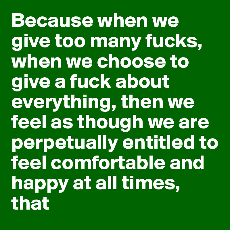 Because when we give too many fucks, when we choose to give a fuck about everything, then we feel as though we are perpetually entitled to feel comfortable and happy at all times, that