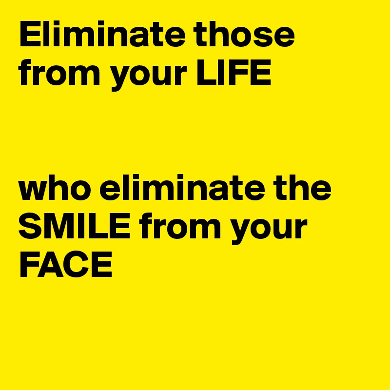 Eliminate those from your LIFE


who eliminate the SMILE from your FACE

