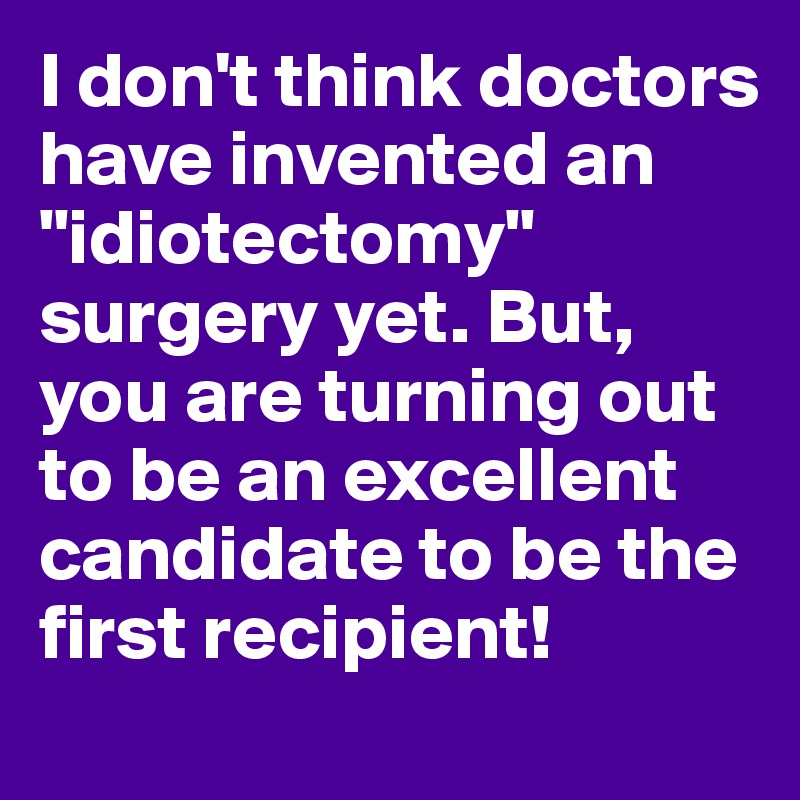 I don't think doctors have invented an "idiotectomy" surgery yet. But, you are turning out to be an excellent candidate to be the first recipient!