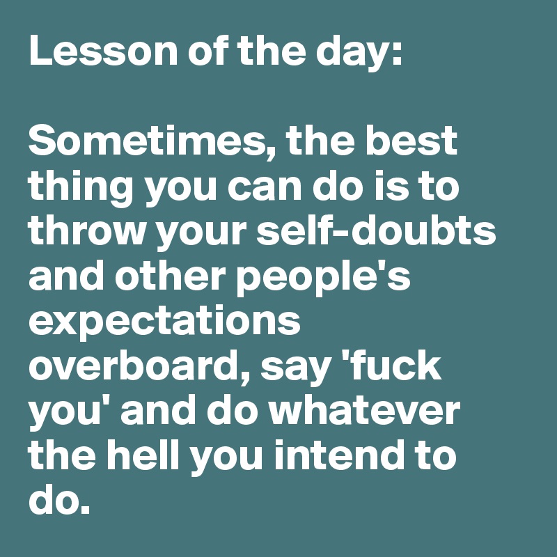 Lesson of the day:

Sometimes, the best thing you can do is to throw your self-doubts and other people's expectations  overboard, say 'fuck you' and do whatever the hell you intend to do. 