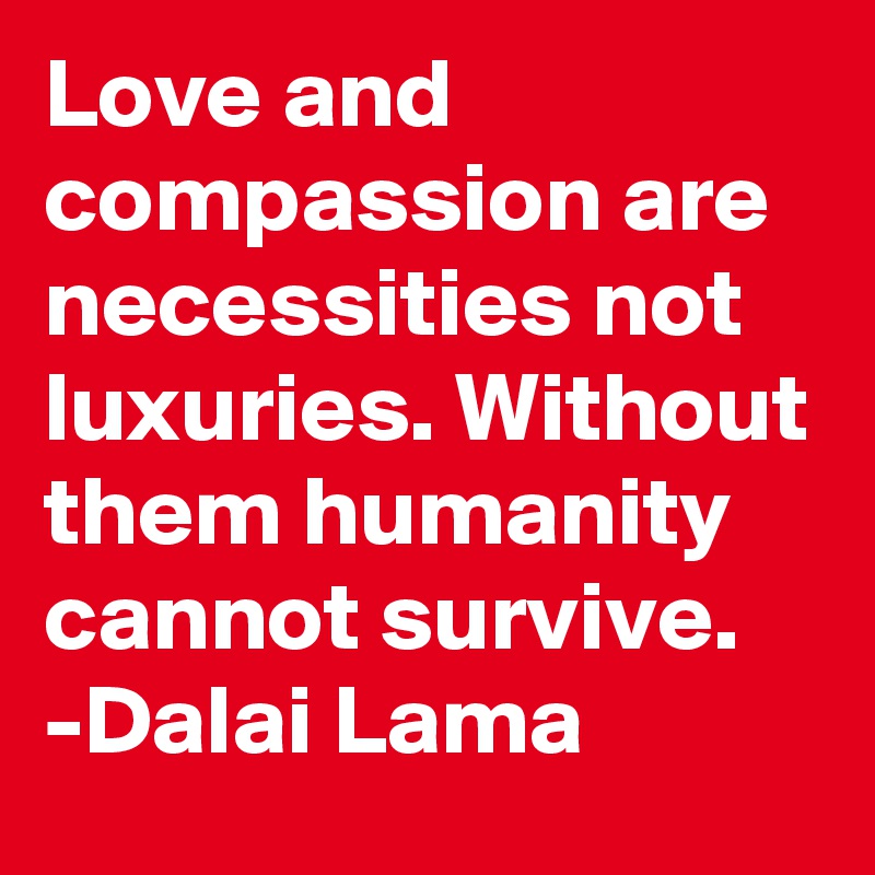 Love and compassion are necessities not luxuries. Without them humanity cannot survive.
-Dalai Lama