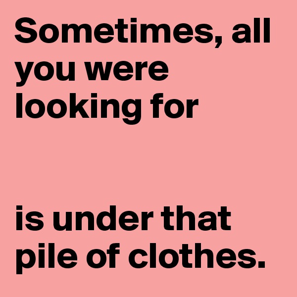 Sometimes, all you were looking for


is under that pile of clothes.