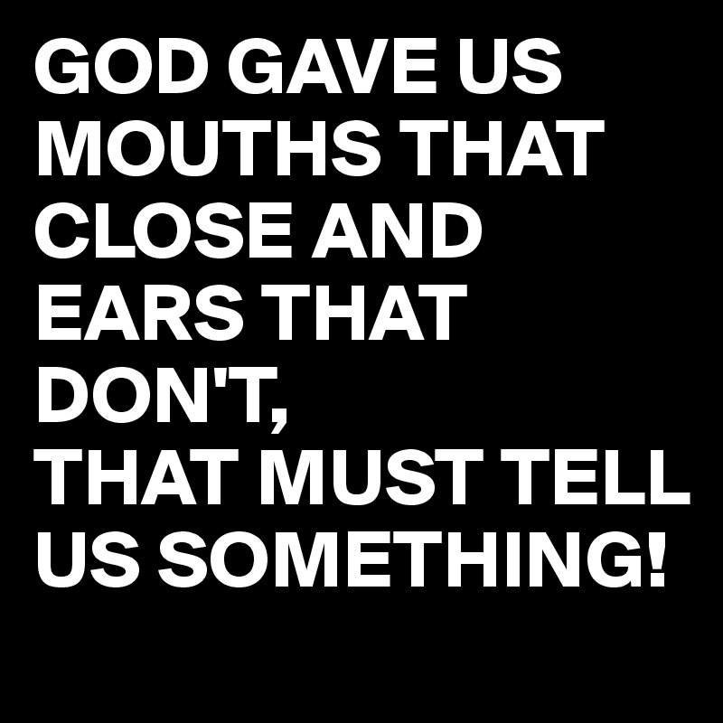 GOD GAVE US MOUTHS THAT CLOSE AND EARS THAT DON'T, THAT MUST TELL US ...