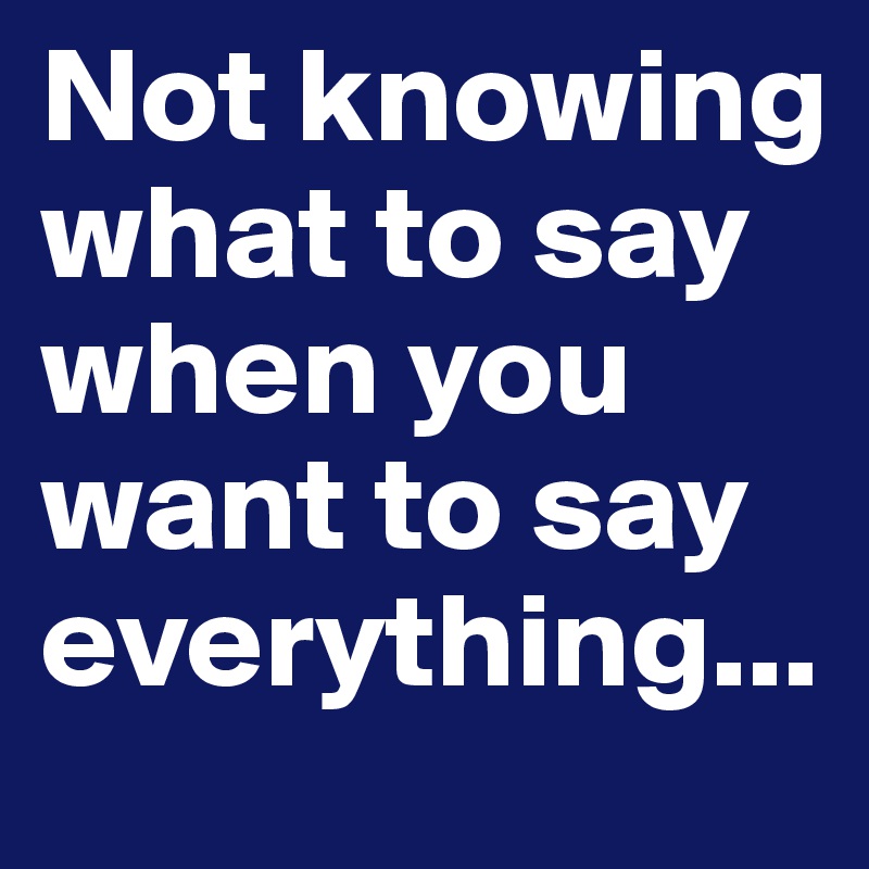 Not knowing what to say when you want to say everything...
