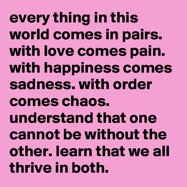 every thing in this world comes in pairs. with love comes pain. with happiness comes sadness. with order comes chaos. understand that one cannot be without the other. learn that we all thrive in both.