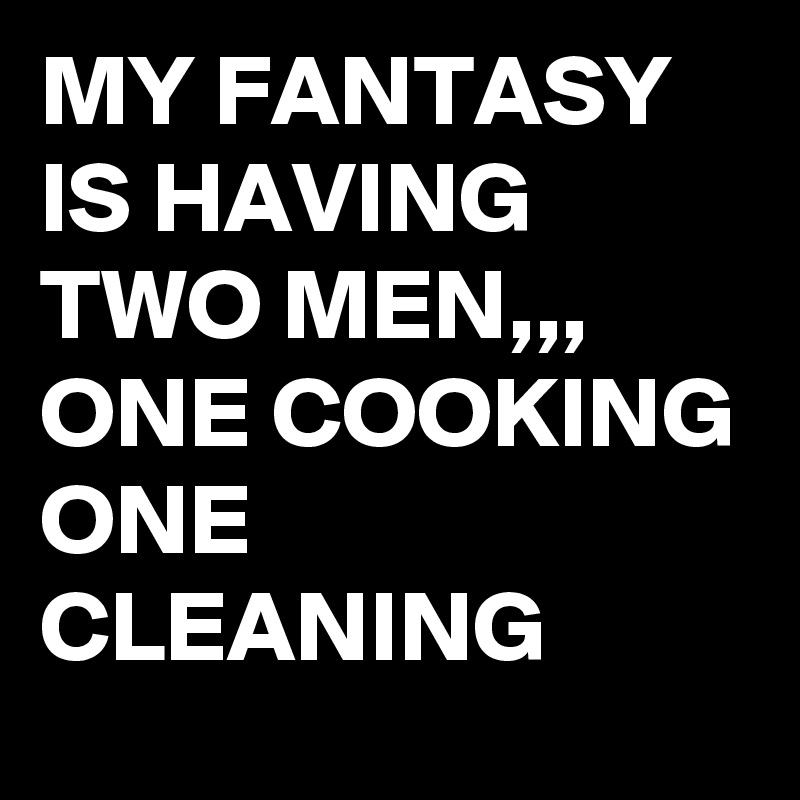 MY FANTASY IS HAVING TWO MEN,,, 
ONE COOKING
ONE CLEANING 