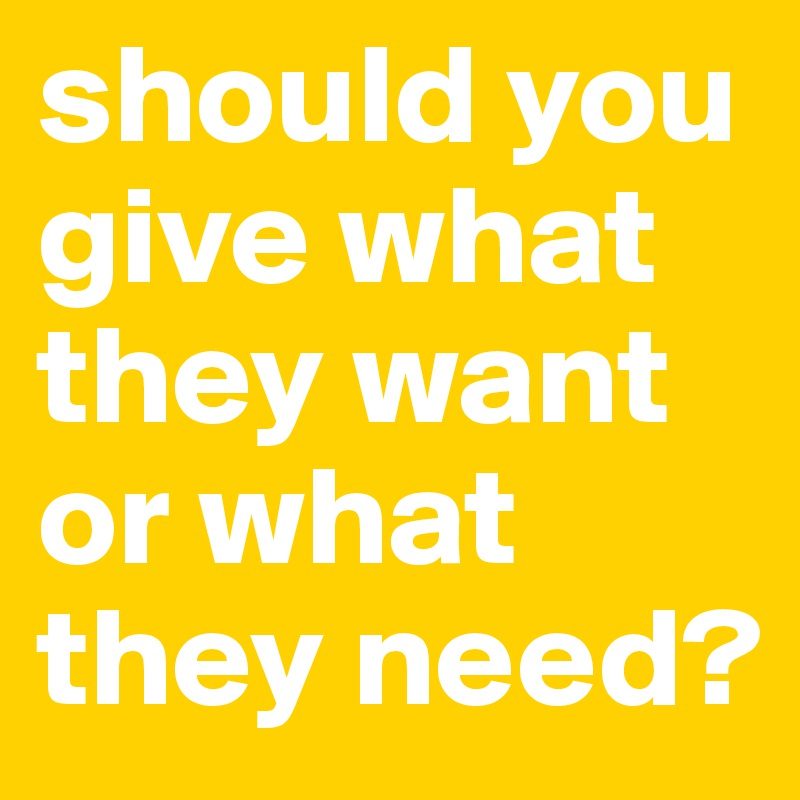 should you give what they want or what they need?