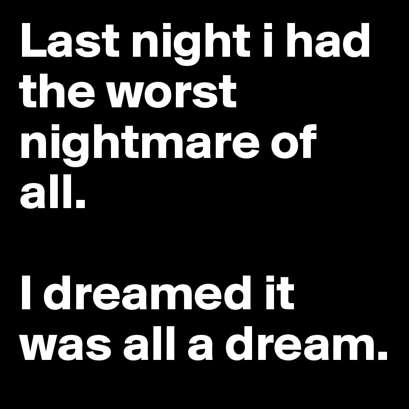 Last night i had the worst nightmare of all. 

I dreamed it was all a dream. 